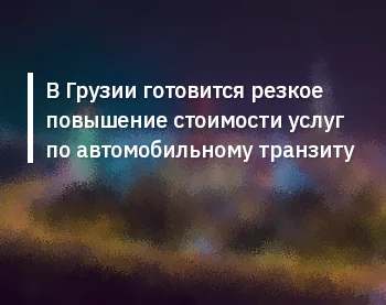 В Грузии готовится резкое повышение стоимости услуг по автомобильному транзиту