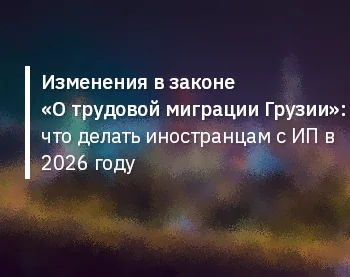 Изменения в законе «О трудовой миграции Грузии»: что делать иностранцам с ИП в 2026 году
