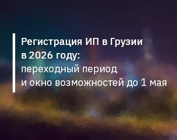 Регистрация ИП в Грузии в 2026 году: переходный период и окно возможностей до 1 мая