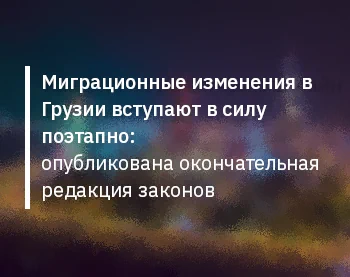 Миграционные изменения в Грузии вступают в силу поэтапно: опубликована окончательная редакция законов